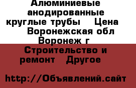 Алюминиевые анодированные круглые трубы  › Цена ­ 10 - Воронежская обл., Воронеж г. Строительство и ремонт » Другое   